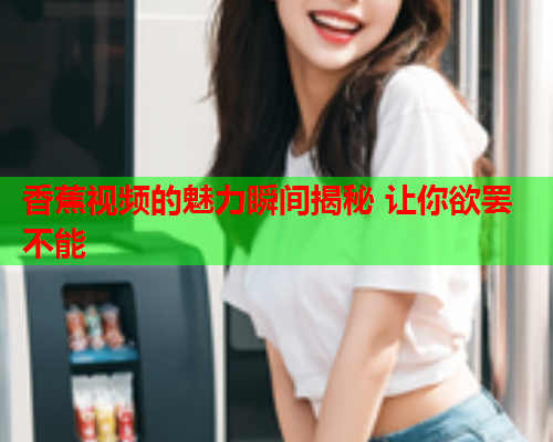 香蕉视频的魅力瞬间揭秘 让你欲罢不能