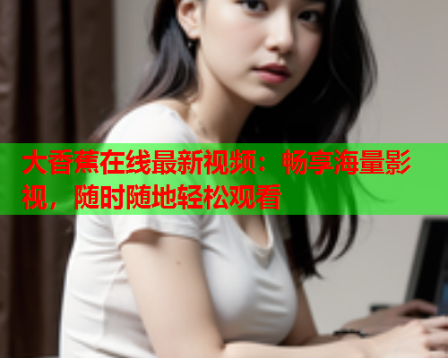 大香蕉在线最新视频：畅享海量影视，随时随地轻松观看