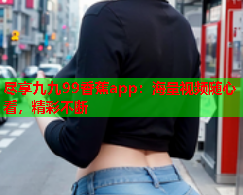 尽享九九99香蕉app：海量视频随心看，精彩不断