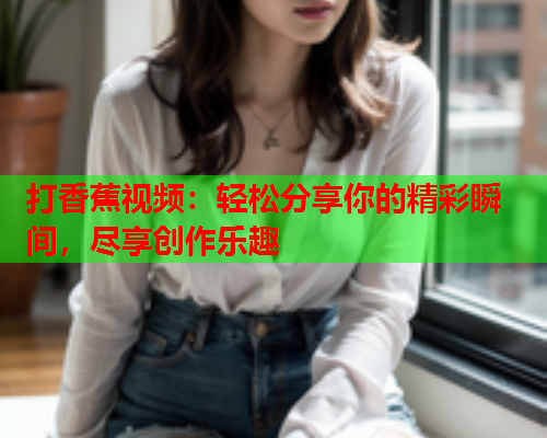 打香蕉视频：轻松分享你的精彩瞬间，尽享创作乐趣