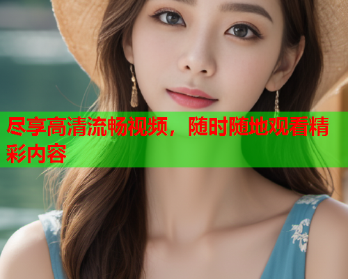 尽享高清流畅视频，随时随地观看精彩内容