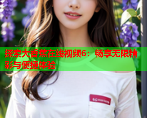 探索大香蕉在线视频6：畅享无限精彩与便捷体验