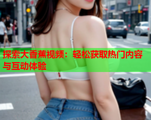 探索大香蕉视频：轻松获取热门内容与互动体验