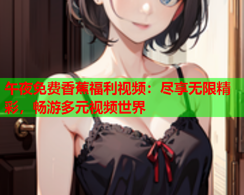 午夜免费香蕉福利视频：尽享无限精彩，畅游多元视频世界