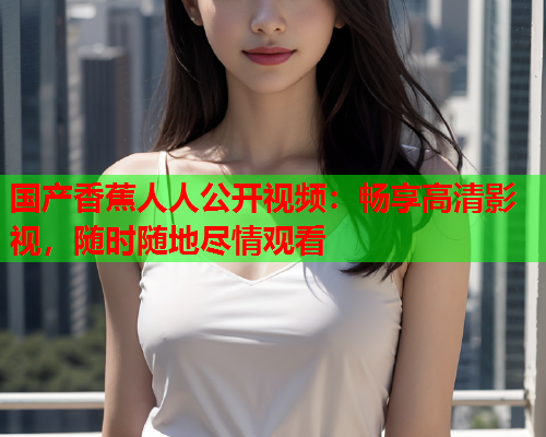 国产香蕉人人公开视频：畅享高清影视，随时随地尽情观看