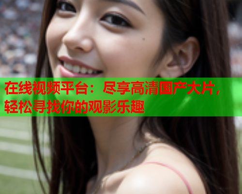 在线视频平台：尽享高清国产大片，轻松寻找你的观影乐趣