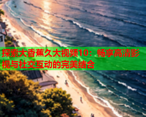 探索大香蕉久大视频10：畅享高清影视与社交互动的完美结合