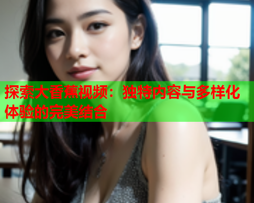 探索大香蕉视频：独特内容与多样化体验的完美结合