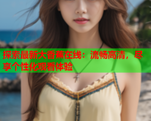 探索最新大香蕉在线：流畅高清，尽享个性化观看体验