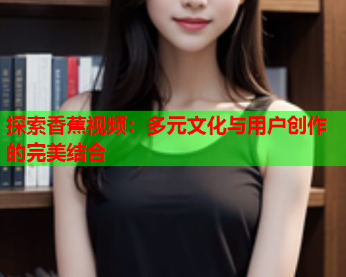 探索香蕉视频：多元文化与用户创作的完美结合