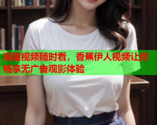 海量视频随时看，香蕉伊人视频让你畅享无广告观影体验