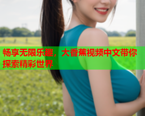 畅享无限乐趣，大香蕉视频中文带你探索精彩世界