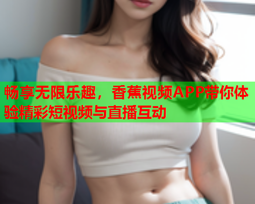 畅享无限乐趣，香蕉视频APP带你体验精彩短视频与直播互动