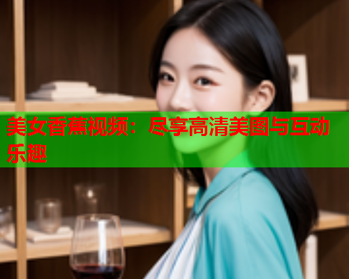 美女香蕉视频：尽享高清美图与互动乐趣