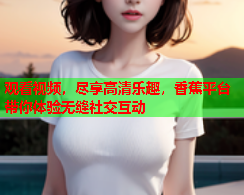 观看视频，尽享高清乐趣，香蕉平台带你体验无缝社交互动