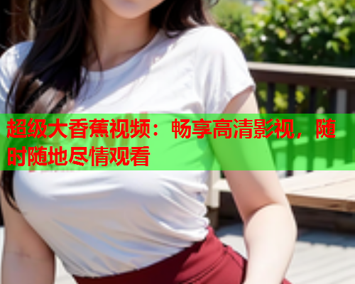 超级大香蕉视频：畅享高清影视，随时随地尽情观看