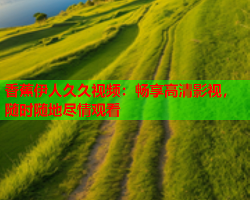 香蕉伊人久久视频：畅享高清影视，随时随地尽情观看