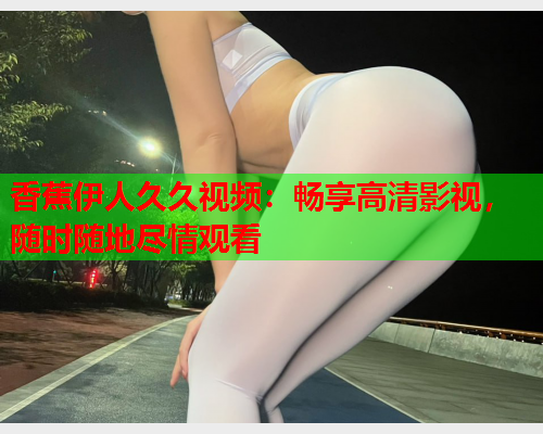 香蕉伊人久久视频：畅享高清影视，随时随地尽情观看