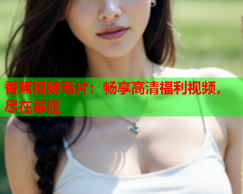 香蕉视频毛片：畅享高清福利视频，尽在掌握