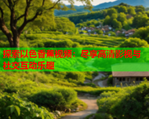 探索以色香蕉视频：尽享高清影视与社交互动乐趣