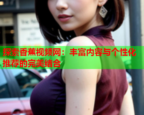 探索香蕉视频网：丰富内容与个性化推荐的完美结合