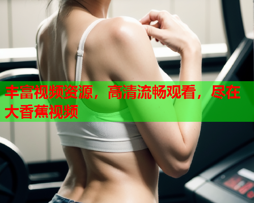 丰富视频资源，高清流畅观看，尽在大香蕉视频
