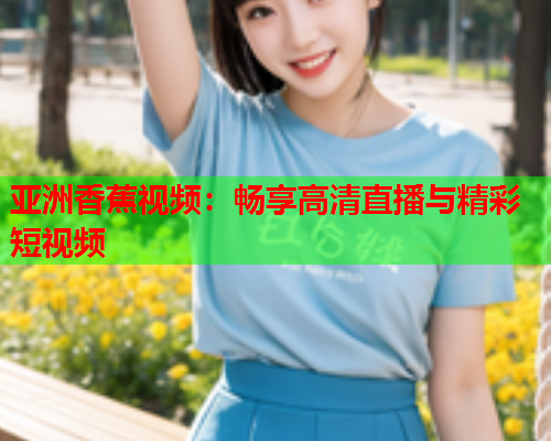 亚洲香蕉视频：畅享高清直播与精彩短视频