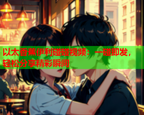 以太香蕉伊利碰碰视频：一碰即发，轻松分享精彩瞬间