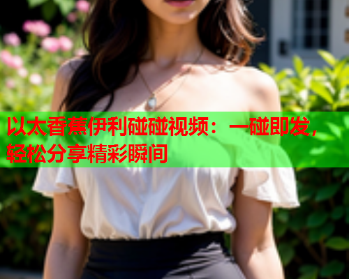 以太香蕉伊利碰碰视频：一碰即发，轻松分享精彩瞬间