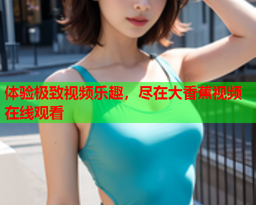 体验极致视频乐趣，尽在大香蕉视频在线观看
