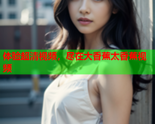 体验超清视频，尽在大香蕉太香蕉视频