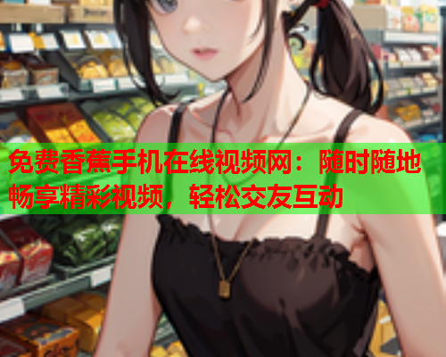 免费香蕉手机在线视频网：随时随地畅享精彩视频，轻松交友互动