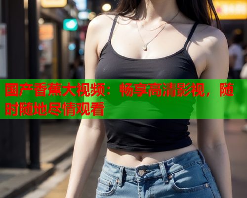 国产香蕉大视频：畅享高清影视，随时随地尽情观看