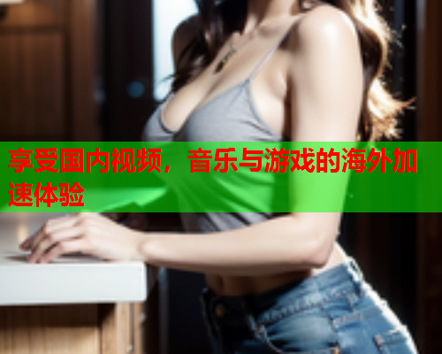 享受国内视频，音乐与游戏的海外加速体验