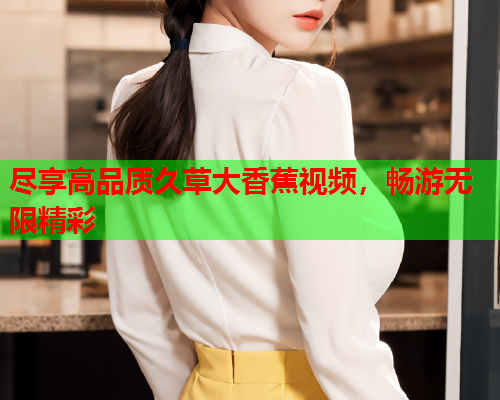 尽享高品质久草大香蕉视频，畅游无限精彩