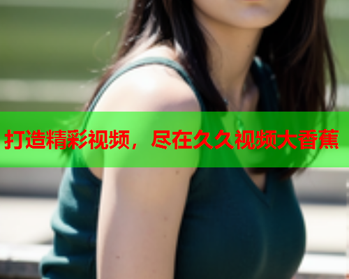 打造精彩视频，尽在久久视频大香蕉