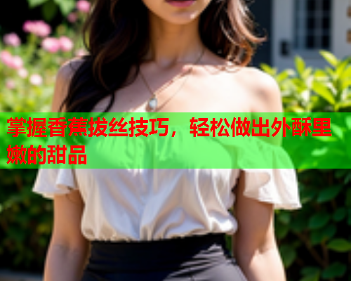 掌握香蕉拔丝技巧，轻松做出外酥里嫩的甜品