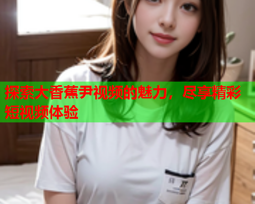 探索大香蕉尹视频的魅力，尽享精彩短视频体验