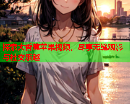 探索大香蕉苹果视频，尽享无缝观影与社交乐趣