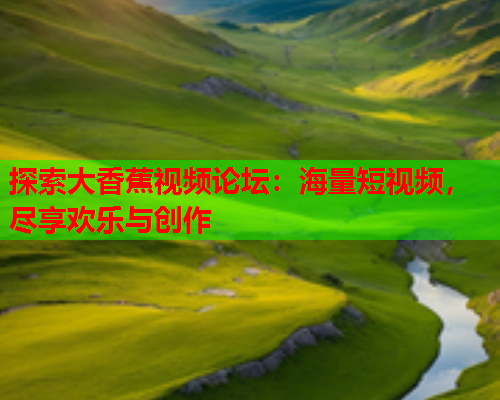 探索大香蕉视频论坛：海量短视频，尽享欢乐与创作