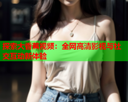 探索大香蕉视频：全网高清影视与社交互动新体验
