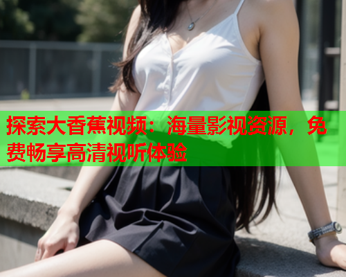 探索大香蕉视频：海量影视资源，免费畅享高清视听体验