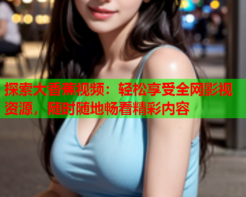 探索大香蕉视频：轻松享受全网影视资源，随时随地畅看精彩内容