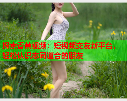 探索香蕉视频：短视频交友新平台，轻松认识志同道合的朋友