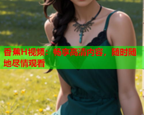 香蕉H视频：畅享高清内容，随时随地尽情观看