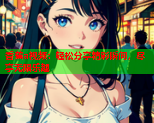 香蕉a视频：轻松分享精彩瞬间，尽享无限乐趣